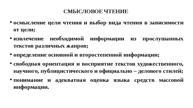 СМЫСЛОВОЕ ЧТЕНИЕ осмысление цели чтения и выбор вида чтения в зависимости от цели; извлечение необходимой информации из прослушанных текстов различных жанров; определение основной и второстепенной информации; свободная ориентация и восприятие текстов художественного, научного, публицистического и официально – делового стилей; понимание и адекватная оценка языка средств массовой информации. 