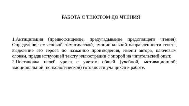 РАБОТА С ТЕКСТОМ ДО ЧТЕНИЯ Антиципация (предвосхищение, предугадывание предстоящего чтения).  Определение смысловой, тематической, эмоциональной направленности текста, выделение его героев по названию произведения, имени автора, ключевым словам, предшествующей тексту иллюстрации с опорой на читательский опыт. Постановка целей урока с учетом общей (учебной, мотивационной, эмоциональной, психологической) готовности учащихся к работе. 
