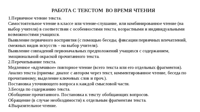 РАБОТА С ТЕКСТОМ ВО ВРЕМЯ ЧТЕНИЯ Первичное чтение текста.  Самостоятельное чтение в классе или чтение-слушание, или комбинированное чтение (на выбор учителя) в соответствии с особенностями текста, возрастными и индивидуальными возможностями учащихся.  Выявление первичного восприятия (с помощью беседы, фиксации первичных впечатлений, смежных видов искусств – на выбор учителя).  Выявление совпадений первоначальных предположений учащихся с содержанием, эмоциональной окраской прочитанного текста. Перечитывание текста.  Медленное «вдумчивое» повторное чтение (всего текста или его отдельных фрагментов). Анализ текста (приемы: диалог с автором через текст, комментированное чтение, беседа по прочитанному, выделение ключевых слов и проч.).  Постановка уточняющего вопроса к каждой смысловой части. Беседа по содержанию текста.  Обобщение прочитанного. Постановка к тексту обобщающих вопросов.  Обращение (в случае необходимости) к отдельным фрагментам текста. Выразительное чтение. 