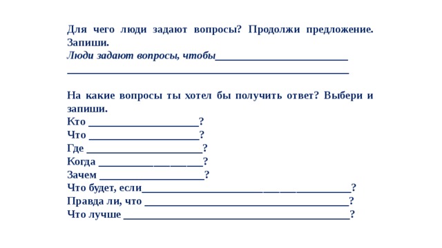 Для чего люди задают вопросы? Продолжи предложение. Запиши. Люди задают вопросы, чтобы________________________ ___________________________________________________  На какие вопросы ты хотел бы получить ответ? Выбери и запиши. Кто ____________________? Что ____________________? Где _____________________? Когда ___________________? Зачем ___________________? Что будет, если______________________________________? Правда ли, что _____________________________________? Что лучше _________________________________________? 