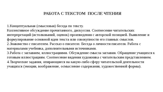 РАБОТА С ТЕКСТОМ ПОСЛЕ ЧТЕНИЯ Концептуальная (смысловая) беседа по тексту.  Коллективное обсуждение прочитанного, дискуссия. Соотнесение читательских интерпретаций (истолкований, оценок) произведения с авторской позицией. Выявление и формулирование основной идеи текста или совокупности его главных смыслов. Знакомство с писателем. Рассказ о писателе. Беседа о личности писателя. Работа с материалами учебника, дополнительными источниками. Работа с заглавием, иллюстрациями. Обсуждение смысла заглавия. Обращение учащихся к готовым иллюстрациям. Соотнесение видения художника с читательским представлением. Творческие задания, опирающиеся на какую-либо сферу читательской деятельности учащихся (эмоции, воображение, осмысление содержания, художественной формы). 