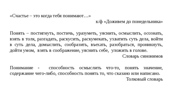 «Счастье – это когда тебя понимают…» к/ф «Доживем до понедельника» Понять – постигнуть, постичь, уразуметь, уяснить, осмыслить, осознать, взять в толк, разгадать, раскусить, раскумекать, ухватить суть дела, войти в суть дела, домыслить, сообразить, въехать, разобраться, проникнуть, дойти умом, взять в соображение, уяснить себе, уложить в голове. Словарь синонимов Понимание - способность осмыслить что-то, понять значение, содержание чего-либо, способность понять то, что сказано или написано. Толковый словарь 