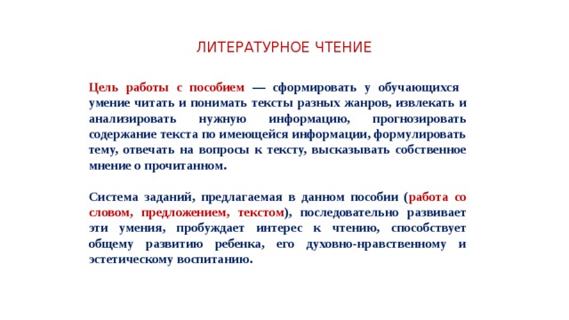 ЛИТЕРАТУРНОЕ ЧТЕНИЕ Цель работы с пособием — сформировать у обучающихся умение читать и понимать тексты разных жанров, извлекать и анализировать нужную информацию, прогнозировать содержание текста по имеющейся информации, формулировать тему, отвечать на вопросы к тексту, высказывать собственное мнение о прочитанном.  Система заданий, предлагаемая в данном пособии ( работа со словом, предложением, текстом ), последовательно развивает эти умения, пробуждает интерес к чтению, способствует общему развитию ребенка, его духовно-нравственному и эстетическому воспитанию. 