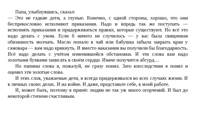  Папа, улыбнувшись, сказал: — Это не гадкие дети, а глупые. Конечно, с одной стороны, хорошо, что они беспрекословно исполняют приказания. Надо и впредь так же поступать — исполнять приказания и придерживаться правил, которые существуют. Но всё это надо делать с умом. Если б ничего не случилось — у вас была священная обязанность молчать. Масло попало в чай или бабушка забыла закрыть кран у самовара — вам надо крикнуть. И вместо наказания вы получили бы благодарность. Всё надо делать с учётом изменившейся обстановки. И эти слова вам надо золотыми буквами записать в своём сердце. Иначе получится абсурд…  Но папины слова я, пожалуй, не сразу понял. Зато впоследствии я понял и оценил эти золотые слова.  И этих слов, уважаемые дети, я всегда придерживался во всех случаях жизни. И в личных своих делах. И на войне. И даже, представьте себе, в моей работе.  И, может быть, поэтому я принёс людям не так уж много огорчений. И был до некоторой степени счастливым. 