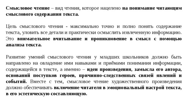 Смысловое чтение – вид чтения, которое нацелено на понимание читающим смыслового содержания текста.  Цель смыслового чтения - максимально точно и полно понять содержание текста, уловить все детали и практически осмыслить извлеченную информацию. Это внимательное вчитывание и проникновение в смысл с помощью анализа текста. Развитие умений смыслового чтения у младших школьников должно быть направлено на овладение ими навыками и приёмами понимания информации, содержащейся в тексте, а именно – идеи произведения, замысла его автора, оснований поступков героев, причинно-следственных связей явлений и событий. Вместе с тем, смысловое чтение художественного произведения должно обеспечивать включение читателя в эмоциональный настрой текста, в его эстетическую составляющую. 