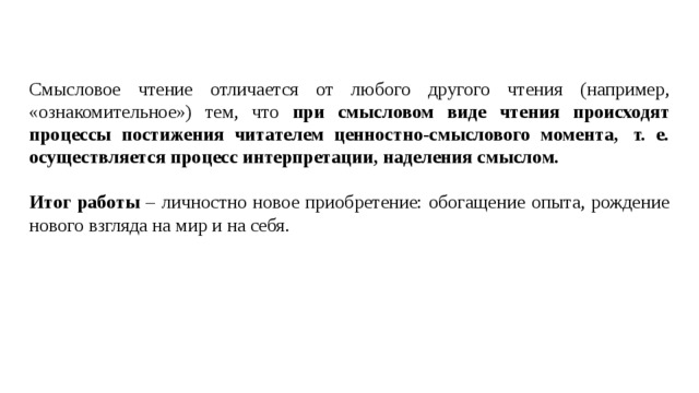  Смысловое чтение отличается от любого другого чтения (например, «ознакомительное») тем, что при смысловом виде чтения происходят процессы постижения читателем ценностно-смыслового момента,  т. е. осуществляется процесс интерпретации, наделения смыслом. Итог работы – личностно новое приобретение: обогащение опыта, рождение нового взгляда на мир и на себя. 