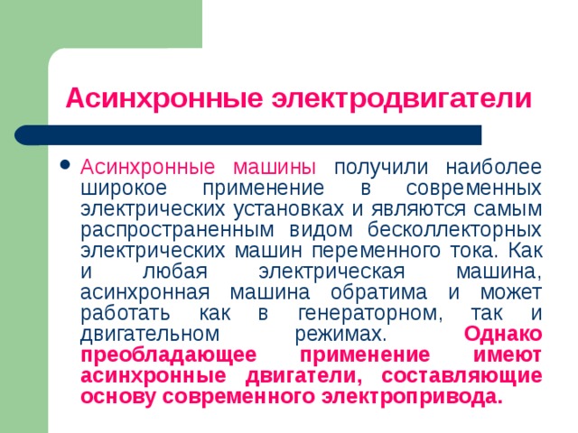 Асинхронные электродвигатели Асинхронные машины получили наиболее широкое применение в современных электрических установках и являются самым распространенным видом бесколлекторных электрических машин переменного тока. Как и любая электрическая машина, асинхронная машина обратима и может работать как в генераторном, так и двигательном режимах. Однако преобладающее применение имеют асинхронные двигатели, составляющие основу современного электропривода.  