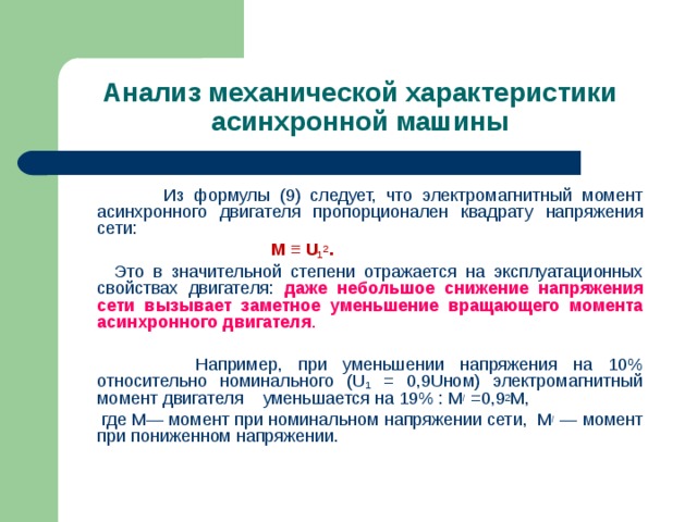Анализ механической характеристики асинхронной машины    Из формулы (9) следует, что электромагнитный момент асинхронного двигателя пропорционален квадрату напряжения сети:  M ≡ U 1 2 .  Это в значительной степени отражается на эксплуатационных свойствах двигателя: даже небольшое снижение напряжения сети вызывает заметное уменьшение вращающего момента асинхронного двигателя .    Например, при уменьшении напряжения на 10% относительно номинального ( U 1 = 0,9 U ном) электромагнитный момент двигателя уменьшается на 19% : M / =0,9 2 M ,  где М— момент при номинальном напряжении сети, М / — момент при пониженном напряжении. 