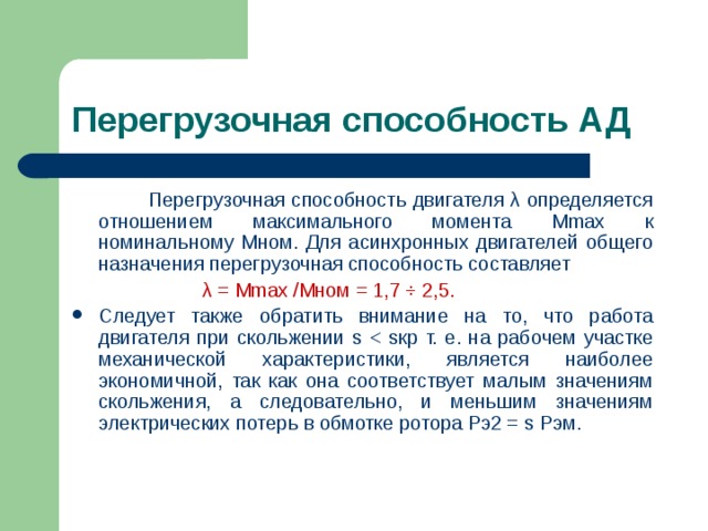 Перегрузочная способность АД   Перегрузочная способность двигателя λ определяется отношением максимального момента М max к номинальному Мном. Для асинхронных двигателей общего назначения перегрузочная способность составляет  λ = Mmax / M ном = 1,7 ÷ 2,5. Следует также обратить внимание на то, что работа двигателя при скольжении s 