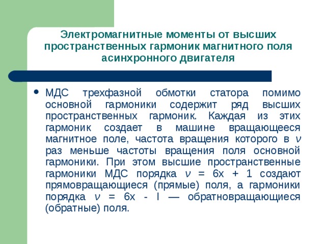 Электромагнитные моменты от высших пространственных гармоник магнитного поля асинхронного двигателя МДС трехфазной обмотки статора помимо основной гармоники содержит ряд высших пространственных гармоник. Каждая из этих гармоник создает в машине вращающееся магнитное поле, частота вращения которого в ν раз меньше частоты вращения поля основной гармоники. При этом высшие пространственные гармоники МДС порядка ν = 6х + 1 создают прямовращающиеся (прямые) поля, а гармоники порядка ν  = 6х - I — обратновращающиеся (обратные) поля. 