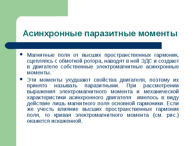 Асинхронные паразитные моменты Магнитные поля от высших пространственных гармоник, сцепляясь с обмоткой ротора, наводят в ней ЭДС и создают в двигателе собственные электромагнитные асинхронные моменты. Эти моменты ухудшают свойства двигателя, поэтому их принято называть паразитными. При рассмотрении выражения электромагнитного момента и механической характеристики асинхронного двигателя имелось в виду действие лишь магнитного поля основной гармоники. Если же учесть влияние высших пространственных гармоник поля, то кривая электромагнитного момента (см. рис.) окажется искаженной. 