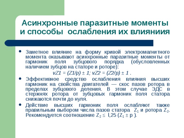 Асинхронные паразитные моменты и способы ослабления их влияниия Заметное влияние на форму кривой электромагнитного момента оказывают асинхронные паразитные моменты от гармоник поля зубцового порядка (обусловленных наличием зубцов на статоре и роторе):  vZ1 = (Z1/p) ± 1 ; vZ2 = (Z2/p) ± 1 . Эффективное средство ослабления влияния высших гармоник на свойства двигателей — скос пазов ротора в пределах зубцового деления.  В этом случае ЭДС в стержнях ротора от зубцовых гармоник поля статора снижаются почти до нуля. Действие высших гармоник поля ослабляют также правильным выбором числа пазов статора Z 1 и ротора Z 2 .  Рекомендуется соотношение Z 2 ≤ l ,25 ( Z 1 ± p ) . 