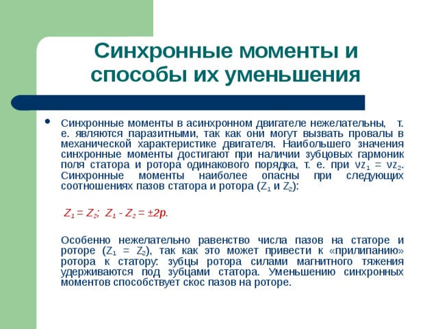 Синхронные моменты и способы их уменьшения Синхронные моменты в асинхронном двигателе нежелательны, т. е. являются паразитными, так как они могут вызвать провалы в механической характеристике двигателя. Наибольшего значения синхронные моменты достигают при наличии зубцовых гармоник поля статора и ротора одинакового порядка, т. е. при ν z 1 = ν z 2 . Синхронные моменты наиболее опасны при следующих соотношениях пазов статора и ротора ( Z 1  и Z 2 ):       Z 1 = Z 2 ; Z 1 - Z 2 = ±2p.   Особенно нежелательно равенство числа пазов на статоре и роторе ( Z 1 = Z 2 ),  так как это может привести к «прилипанию» ротора к статору: зубцы ротора силами магнитного тяжения удерживаются под зубцами статора. Уменьшению синхронных моментов способствует скос пазов на роторе. 