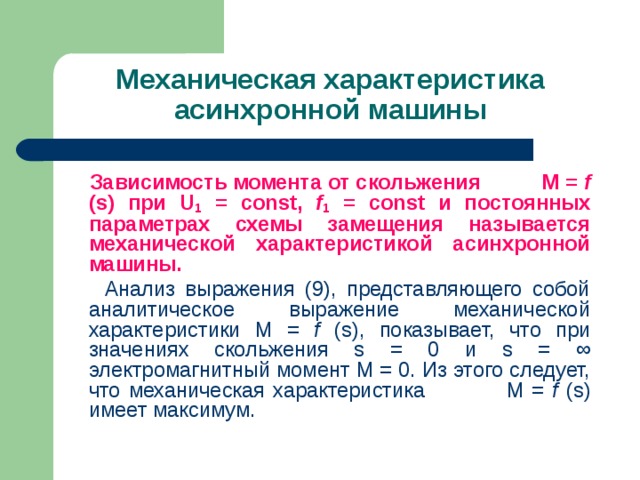 Механическая характеристика асинхронной машины    Зависимость момента от скольжения M = f ( s ) при U 1 = const , f 1 = const и постоянных параметрах схемы замещения называется механической характеристикой асинхронной машины.    Анализ выражения (9), представляющего собой аналитическое выражение механической характеристики M = f ( s ), показывает, что при значениях скольжения s = 0 и s = ∞ электромагнитный момент М = 0. Из этого следует, что механическая характеристика M = f ( s ) имеет максимум. 