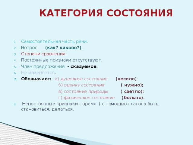  КАТЕГОРИЯ СОСТОЯНИЯ   Самостоятельная часть речи. Вопрос (как? каково?). Степени сравнения. Постоянные признаки отсутствуют. Член предложения  - сказуемое. Не изменяется . Обозначает: а) душевное состояние (весело );  б) оценку состояния ( нужно);  в) состояние природы ( светло);  г) физическое состояние (больно). 8. Непостоянные признаки – время ( с помощью глагола быть, становиться, делаться. 