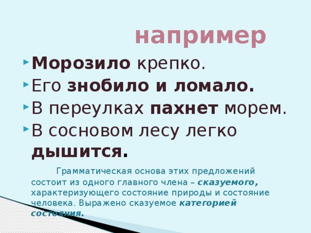  например Морозило крепко. Его знобило и ломало. В переулках пахнет морем. В сосновом лесу легко дышится .  Грамматическая основа этих предложений состоит из одного главного члена – сказуемого, характеризующего состояние природы и состояние человека. Выражено сказуемое категорией состояния. 