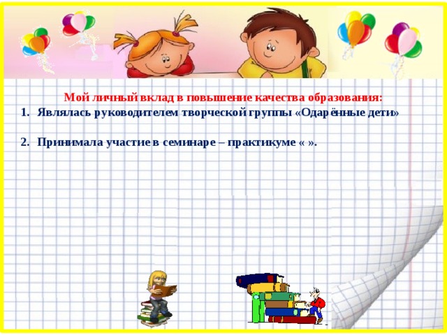 Мой личный вклад в повышение качества образования: Являлась руководителем творческой группы «Одарённые дети»  Принимала участие в семинаре – практикуме « ». 