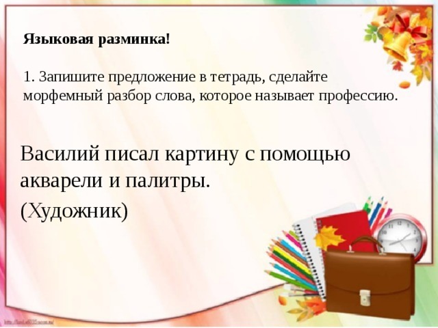 Языковая разминка!   1. Запишите предложение в тетрадь, сделайте морфемный разбор слова, которое называет профессию. Василий писал картину с помощью акварели и палитры. (Художник) 