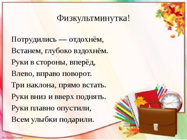 Физкультминутка! Потрудились — отдохнём, Встанем, глубоко вздохнём. Руки в стороны, вперёд, Влево, вправо поворот. Три наклона, прямо встать. Руки вниз и вверх поднять. Руки плавно опустили, Всем улыбки подарили. 