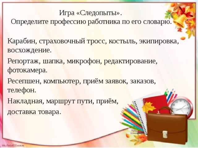 Игра «Следопыты».  Определите профессию работника по его словарю. Карабин, страховочный тросс, костыль, экипировка, восхождение. Репортаж, шапка, микрофон, редактирование, фотокамера. Ресепшен, компьютер, приём заявок, заказов, телефон. Накладная, маршрут пути, приём, доставка товара. 