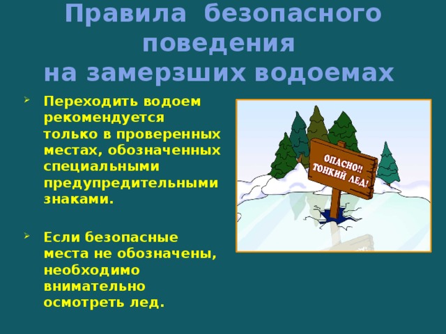 Правила безопасного поведения  на замерзших водоемах Переходить водоем рекомендуется только в проверенных местах, обозначенных специальными предупредительными знаками.  Если безопасные места не обозначены, необходимо внимательно осмотреть лед.   