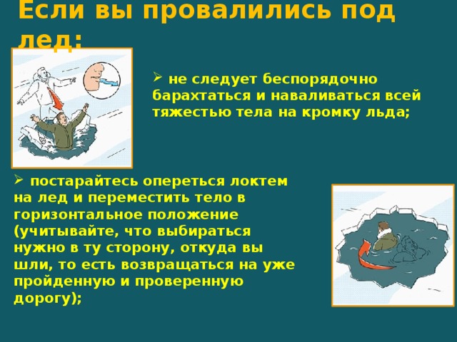 Если вы провалились под лед:      не следует беспорядочно барахтаться и наваливаться всей тяжестью тела на кромку льда;  постарайтесь опереться локтем на лед и переместить тело в горизонтальное положение (учитывайте, что выбираться нужно в ту сторону, откуда вы шли, то есть возвращаться на уже пройденную и проверенную дорогу);   