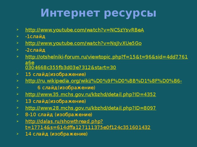 Интернет ресурсы http://www.youtube.com/watch?v=NCSzYsvRBeA -1слайд http://www.youtube.com/watch?v=NsJIvXUe5Go -2слайд http://otshelniki-forum.ru/viewtopic.php?f=15&t=96&sid=4dd7761a6e 0304668c355fb3d03e7312&start=30 15 слайд(изображение) http://ru.wikipedia.org/wiki/%D0%9F%D0%BB%D1%8F%D0%B6-  6 слайд(изображение) http://www.35.mchs.gov.ru/kbzhd/detail.php?ID=4352 13 слайд(изображение) http://www.28.mchs.gov.ru/kbzhd/detail.php?ID=8097 8-10 слайд (изображение) http://dalas.ru/showthread.php?t=17714&s=614dffa127111375e0f124c351601432 14 слайд (изображение) 