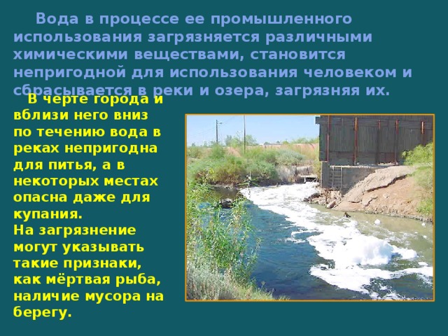  Вода в процессе ее промышленного использования загрязняется различными химическими веществами, становится непригодной для использования человеком и сбрасывается в реки и озера, загрязняя их.  В черте города и вблизи него вниз по течению вода в реках непригодна для питья, а в некоторых местах опасна даже для купания. На загрязнение могут указывать такие признаки, как мёртвая рыба, наличие мусора на берегу.   