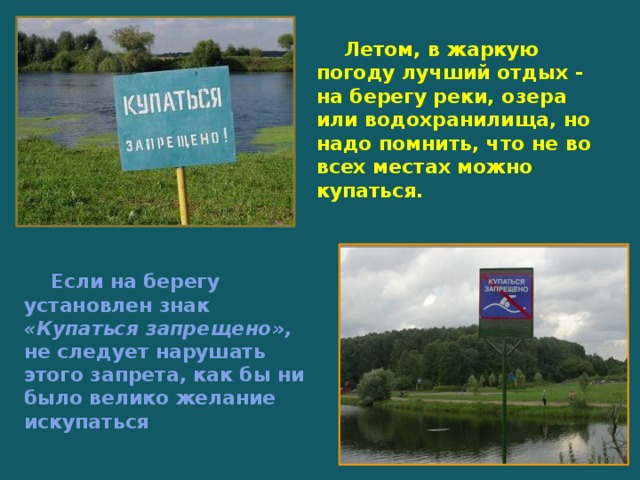  Летом, в жаркую погоду лучший отдых - на берегу реки, озера или водохранилища, но надо помнить, что не во всех местах можно купаться.  Если на берегу установлен знак «Купаться запрещено», не следует нарушать этого запрета, как бы ни было велико желание искупаться 