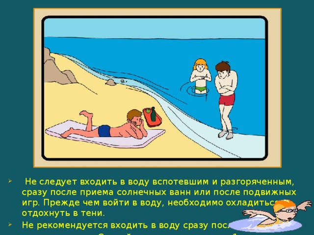  Не следует входить в воду вспотевшим и разгоряченным, сразу после приема солнечных ванн или после подвижных игр. Прежде чем войти в воду, необходимо охладиться, отдохнуть в тени. Не рекомендуется входить в воду сразу после  приема пищи. Сделайте перерыв не менее 1 ч. 