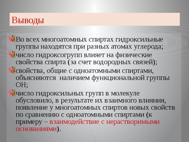 Выводы Во всех многоатомных спиртах гидроксильные группы находятся при разных атомах углерода; число гидроксогрупп влияет на физические свойства спирта (за счет водородных связей); свойства, общие с одноатомными спиртами, объясняются наличием функциональной группы ОН; число гидроксильных групп в молекуле обусловило, в результате их взаимного влияния, появление у многоатомных спиртов новых свойств по сравнению с одноатомными спиртами (к примеру – взаимодействие с нерастворимыми основаниями ).