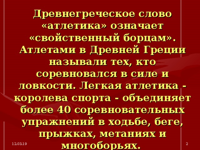 Древнегреческое слово «атлетика» означает «свойственный борцам». Атлетами в Древней Греции называли тех, кто соревновался в силе и ловкости. Легкая атлетика - королева спорта - объединяет более 40 соревновательных упражнений в ходьбе, беге, прыжках, метаниях и многоборьях.  12.03.19  