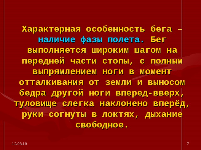 Характерная особенность бега – наличие фазы полета. Бег выполняется широким шагом на передней части стопы, с полным выпрямлением ноги в момент отталкивания от земли и выносом бедра другой ноги вперед-вверх, туловище слегка наклонено вперёд, руки согнуты в локтях, дыхание свободное. 12.03.19  