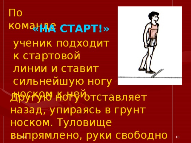 По команде «НА СТАРТ!» ученик подходит к стартовой линии и ставит сильнейшую ногу носком к ней. Другую ногу отставляет назад, упираясь в грунт носком. Туловище выпрямлено, руки свободно опущены. 12.03.19  