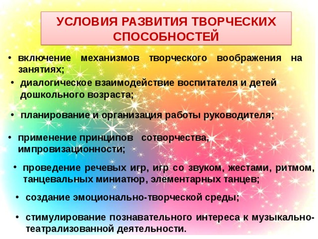 Условия развития творческих способностей включение механизмов творческого воображения на занятиях; диалогическое взаимодействие воспитателя и детей дошкольного возраста; планирование и организация работы руководителя; применение принципов сотворчества, импровизационности; проведение речевых игр, игр со звуком, жестами, ритмом, танцевальных миниатюр, элементарных танцев; создание эмоционально-творческой среды; стимулирование познавательного интереса к музыкально-театрализованной деятельности. 