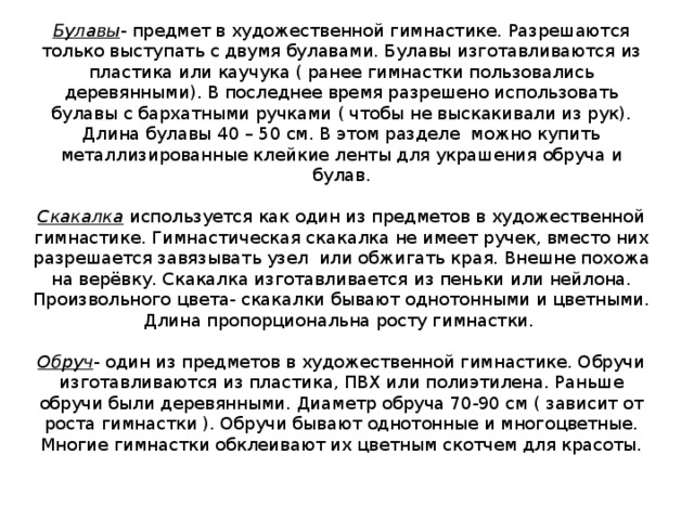 Булавы - предмет в художественной гимнастике. Разрешаются только выступать с двумя булавами. Булавы изготавливаются из пластика или каучука ( ранее гимнастки пользовались деревянными). В последнее время разрешено использовать булавы с бархатными ручками ( чтобы не выскакивали из рук). Длина булавы 40 – 50 см. В этом разделе можно купить металлизированные клейкие ленты для украшения обруча и булав.   Скакалка используется как один из предметов в художественной гимнастике. Гимнастическая скакалка не имеет ручек, вместо них разрешается завязывать узел или обжигать края. Внешне похожа на верёвку. Скакалка изготавливается из пеньки или нейлона. Произвольного цвета- скакалки бывают однотонными и цветными. Длина пропорциональна росту гимнастки.   Обруч - один из предметов в художественной гимнастике. Обручи изготавливаются из пластика, ПВХ или полиэтилена. Раньше обручи были деревянными. Диаметр обруча 70-90 см ( зависит от роста гимнастки ). Обручи бывают однотонные и многоцветные. Многие гимнастки обклеивают их цветным скотчем для красоты. 