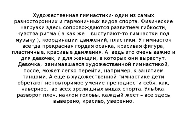 Художественная гимнастики- один из самых разносторонних и гармоничных видов спорта. Физические нагрузки здесь сопровождаются развитием гибкости, чувства ритма ( а как же – выступают-то гимнастки под музыку ), координации движений, пластики. У гимнасток всегда прекрасная гордая осанка, красивая фигура, пластичные, красивые движения. А ведь это очень важно и для девочек, и для женщин, в которых они вырастут. Девочка, занимавшаяся художественной гимнастикой, после, может легко перейти, например, к занятием танцами. А ещё в художественной гимнастике дети обретают неповторимое умение преподнести себя, как, наверное, во всех зрелищных видах спорта. Улыбка, разворот плеч, наклон головы, каждый жест – все здесь выверено, красиво, уверенно. 