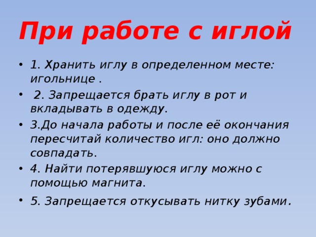 При работе с иглой 1. Хранить иглу в определенном месте: игольнице .  2. Запрещается брать иглу в рот и вкладывать в одежду. 3.До начала работы и после её окончания пересчитай количество игл: оно должно совпадать. 4. Найти потерявшуюся иглу можно с помощью магнита. 5. Запрещается откусывать нитку зубами . 
