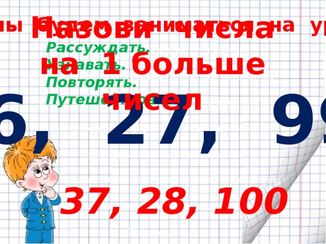 Назови числа на 1 больше чисел Чем мы будем заниматься на уроке? Рассуждать. Узнавать. Повторять. Путешествовать. 36, 27, 99. 37, 28, 100 