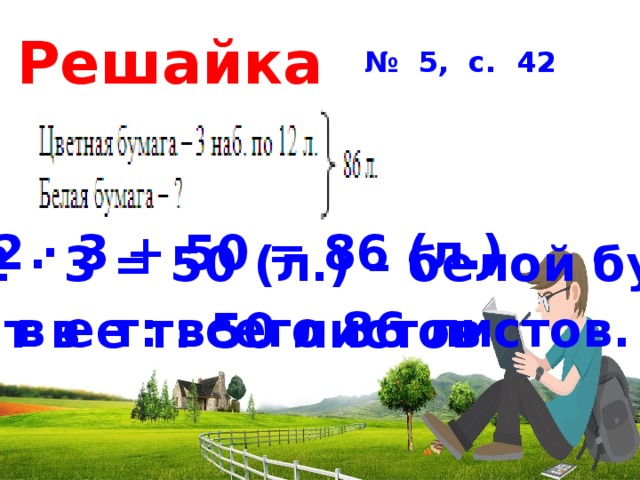 Решайка № 5, с. 42  12 · 3 + 50 = 86 (л.) 86– 12 · 3 = 50 (л.) – белой бумаги. О т в е т: всего 86 листов. О т в е т: 50 листов 