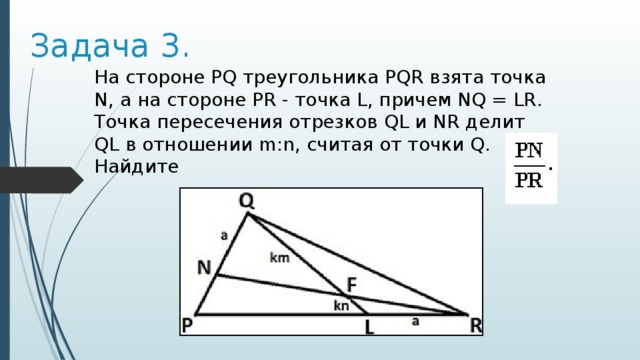 Задача 3. На стороне PQ треугольника PQR взята точка N, а на стороне PR - точка L, причем NQ = LR. Точка пересечения отрезков QL и NR делит QL в отношении m:n, считая от точки Q. Найдите 