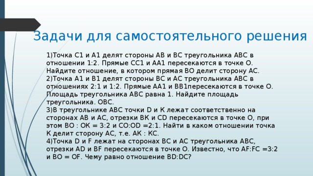 Задачи для самостоятельного решения 1)Точка С1 и А1 делят стороны АВ и ВС треугольника АВС в отношении 1:2. Прямые СС1 и АА1 пересекаются в точке О. Найдите отношение, в котором прямая ВО делит сторону АС. 2)Точка А1 и В1 делят стороны ВС и АС треугольника АВС в отношениях 2:1 и 1:2. Прямые АА1 и ВВ1пересекаются в точке О. Площадь треугольника АВС равна 1. Найдите площадь треугольника. ОВС. 3)В треугольнике АВС точки D и К лежат соответственно на сторонах АВ и АС, отрезки ВК и CD пересекаются в точке О, при этом ВО : ОК = 3:2 и CO:OD =2:1. Найти в каком отношении точка К делит сторону АС, т.е. АК : КС. 4)Точка D и F лежат на сторонах ВС и АС треугольника АВС, отрезки AD и BF пересекаются в точке О. Известно, что AF:FC =3:2 и ВО = OF. Чему равно отношение BD:DC? 
