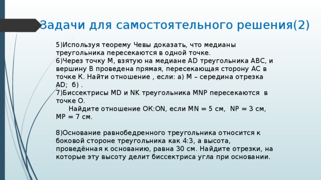 Задачи для самостоятельного решения(2) 5)Используя теорему Чевы доказать, что медианы треугольника пересекаются в одной точке. 6)Через точку М, взятую на медиане AD треугольника АВС, и вершину В проведена прямая, пересекающая сторону АС в точке К. Найти отношение , если: а) М – середина отрезка AD; б) . 7)Биссектрисы MD и NK треугольника MNP пересекаются в точке О.  Найдите отношение ОК:ON, если MN = 5 см, NP = 3 см, МР = 7 см. 8)Основание равнобедренного треугольника относится к боковой стороне треугольника как 4:3, а высота, проведённая к основанию, равна 30 см. Найдите отрезки, на которые эту высоту делит биссектриса угла при основании. 