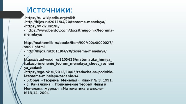 Источники: -https://ru.wikipedia.org/wiki/ -http://hijos.ru/2011/04/20/teorema-menelaya/ -https://wiki2.org/ru/ - https://www.berdov.com/docs/treugolnik/teorema-menelaya/ -http://mathemlib.ru/books/item/f00/s00/z0000027/st091.shtml - http://hijos.ru/2011/04/20/teorema-menelaya/ -https://studwood.ru/1105626/matematika_himiya_fizika/primenenie_teorem_menelaya_chevy_resheniya_zadach -https://ege-ok.ru/2013/10/05/zadacha-na-podobie-i-teorema-minelaya-zadanie-s4  - Б.Орач «Теорема Менелая». Квант № 3, 1991.  - Е. Качалкина « Применение теорем Чевы и Менелая», журнал «Математика в школе» №13,14 -2004. 