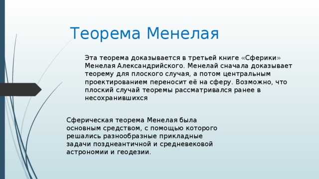Теорема Менелая Эта теорема доказывается в третьей книге «Сферики» Менелая Александрийского. Менелай сначала доказывает теорему для плоского случая, а потом центральным проектированием переносит её на сферу. Возможно, что плоский случай теоремы рассматривался ранее в несохранившихся Сферическая теорема Менелая была основным средством, с помощью которого решались разнообразные прикладные задачи позднеантичной и средневековой астрономии и геодезии. 