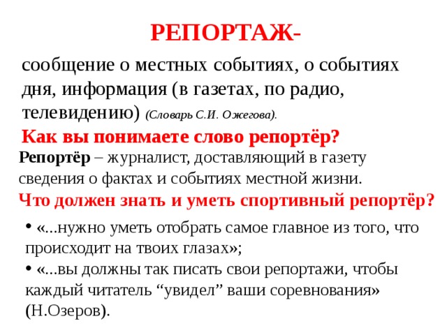 РЕПОРТАЖ-  сообщение о местных событиях, о событиях дня, информация (в газетах, по радио, телевидению) (Словарь С.И. Ожегова). Как вы понимаете слово репортёр? Репортёр – журналист, доставляющий в газету сведения о фактах и событиях местной жизни. Что должен знать и уметь спортивный репортёр?