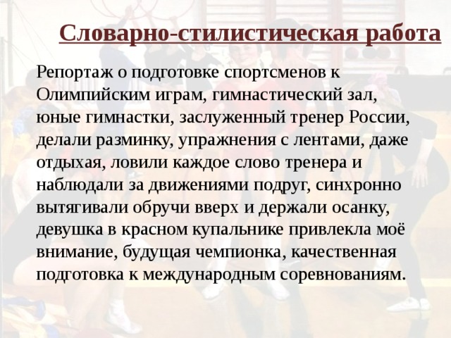 Словарно-стилистическая работа Репортаж о подготовке спортсменов к Олимпийским играм, гимнастический зал, юные гимнастки, заслуженный тренер России, делали разминку, упражнения с лентами, даже отдыхая, ловили каждое слово тренера и наблюдали за движениями подруг, синхронно вытягивали обручи вверх и держали осанку, девушка в красном купальнике привлекла моё внимание, будущая чемпионка, качественная подготовка к международным соревнованиям.