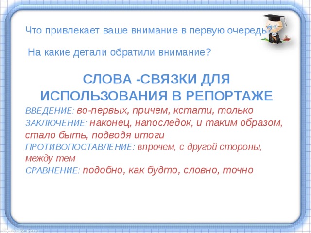 Что привлекает ваше внимание в первую очередь?  На какие детали обратили внимание? СЛОВА -СВЯЗКИ ДЛЯ ИСПОЛЬЗОВАНИЯ В РЕПОРТАЖЕ ВВЕДЕНИЕ: во-первых, причем, кстати, только ЗАКЛЮЧЕНИЕ: наконец, напоследок, и таким образом, стало быть, подводя итоги ПРОТИВОПОСТАВЛЕНИЕ: впрочем, с другой стороны, между тем СРАВНЕНИЕ: подобно, как будто, словно, точно