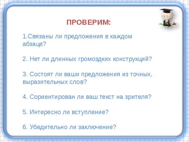 ПРОВЕРИМ:  1.Связаны ли предложения в каждом абзаце? 2. Нет ли длинных громоздких конструкций? 3. Состоят ли ваши предложения из точных, выразительных слов? 4. Сориентирован ли ваш текст на зрителя? 5. Интересно ли вступление? 6. Убедительно ли заключение?