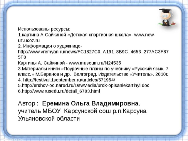 Использованы ресурсы: 1. картина А Сайкиной «Детская спортивная школа»- www.new-uz.ucoz.ru 2. Информация о художнице- http://www.vremyan.ru/news/FC1827C0_A191_8B9C_4653_277AC3F875F0 Картины А. Сайкиной  - www.museum.ru/N24535 3.Материалы книги «Поурочные планы по учебнику «Русский язык. 7 класс.» М.Баранов и др. Волгоград. Издательство «Учитель», 2010г. 4. http://festival.1september.ru/articles/571954/ 5. http://ershov-oo.narod.ru/DswMedia/urok-opisaniekartinyi.doc 6. http://www.rusedu.ru/detail_6703.html Автор : Еремина Ольга Владимировна , учитель МБОУ Карсунской сош р.п.Карсуна Ульяновской области